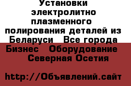 Установки электролитно-плазменного  полирования деталей из Беларуси - Все города Бизнес » Оборудование   . Северная Осетия